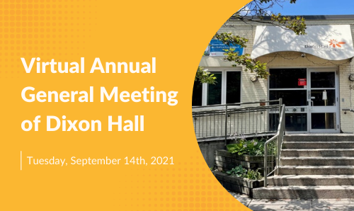Notice is hereby given that the upcoming Annual General Meeting of the members of Dixon Hall will be held by way of electronic means on Tuesday September 14th, 2021 at 5:00pm – 6:00pm EST to conduct the essential business of the agency.